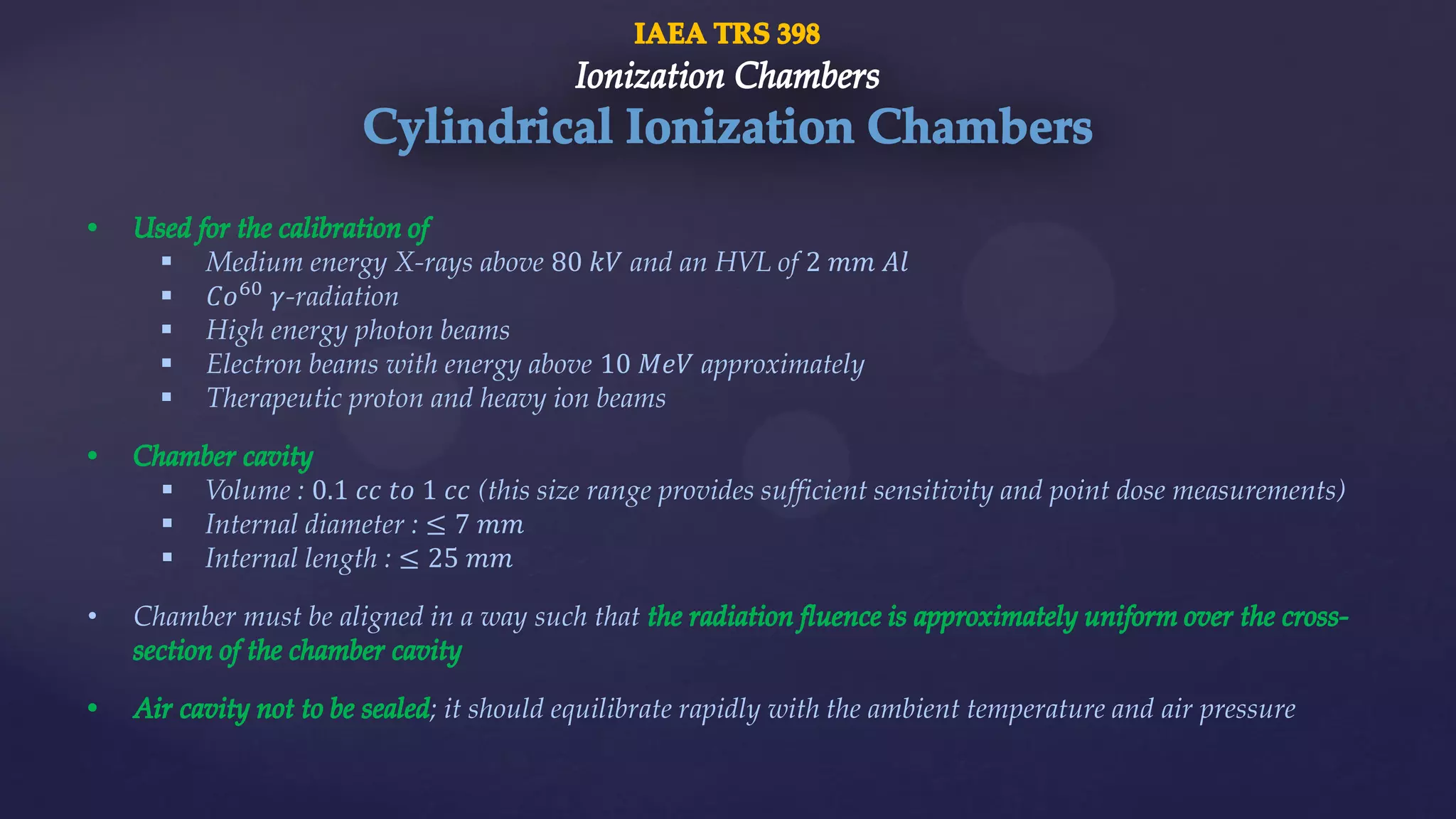 Medium energy X-rays above 80 𝑘𝑉 and an HVL of 2 𝑚𝑚 𝐴𝑙
 𝐶𝑜60
𝛾-radiation
 High energy photon beams
 Electron beams with energy above 10 𝑀𝑒𝑉 approximately
 Therapeutic proton and heavy ion beams
 Volume : 0.1 𝑐𝑐 𝑡𝑜 1 𝑐𝑐 (this size range provides sufficient sensitivity and point dose measurements)
 Internal diameter : ≤ 7 𝑚𝑚
 Internal length : ≤ 25 𝑚𝑚
• Chamber must be aligned in a way such that
; it should equilibrate rapidly with the ambient temperature and air pressure
 