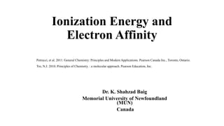 Ionization Energy and
Electron Affinity
Dr. K. Shahzad Baig
Memorial University of Newfoundland
(MUN)
Canada
Petrucci, et al. 2011. General Chemistry: Principles and Modern Applications. Pearson Canada Inc., Toronto, Ontario.
Tro, N.J. 2010. Principles of Chemistry. : a molecular approach. Pearson Education, Inc.
 