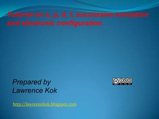 Tutorial on s, p, d, f, successive ionization
and electronic configuration.

Prepared by
Lawrence Kok
http://lawrencekok.blogspot.com

 