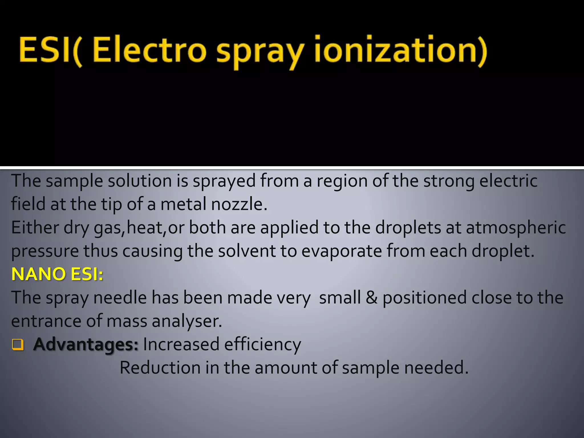 The sample solution is sprayed from a region of the strong electric
field at the tip of a metal nozzle.
Either dry gas,heat,or both are applied to the droplets at atmospheric
pressure thus causing the solvent to evaporate from each droplet.
NANO ESI:
The spray needle has been made very small & positioned close to the
entrance of mass analyser.
 Advantages: Increased efficiency
Reduction in the amount of sample needed.
 