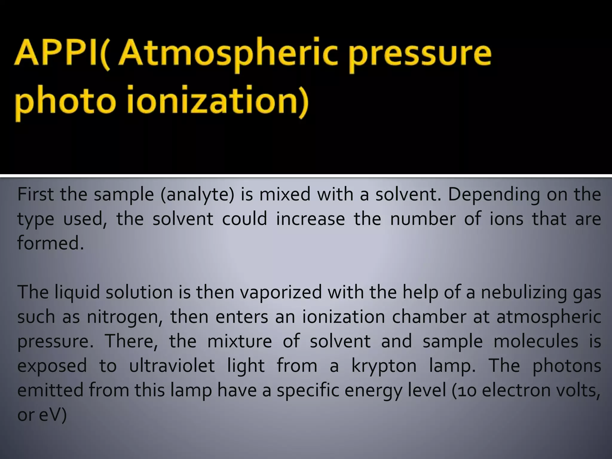 First the sample (analyte) is mixed with a solvent. Depending on the
type used, the solvent could increase the number of ions that are
formed.
The liquid solution is then vaporized with the help of a nebulizing gas
such as nitrogen, then enters an ionization chamber at atmospheric
pressure. There, the mixture of solvent and sample molecules is
exposed to ultraviolet light from a krypton lamp. The photons
emitted from this lamp have a specific energy level (10 electron volts,
or eV)
 