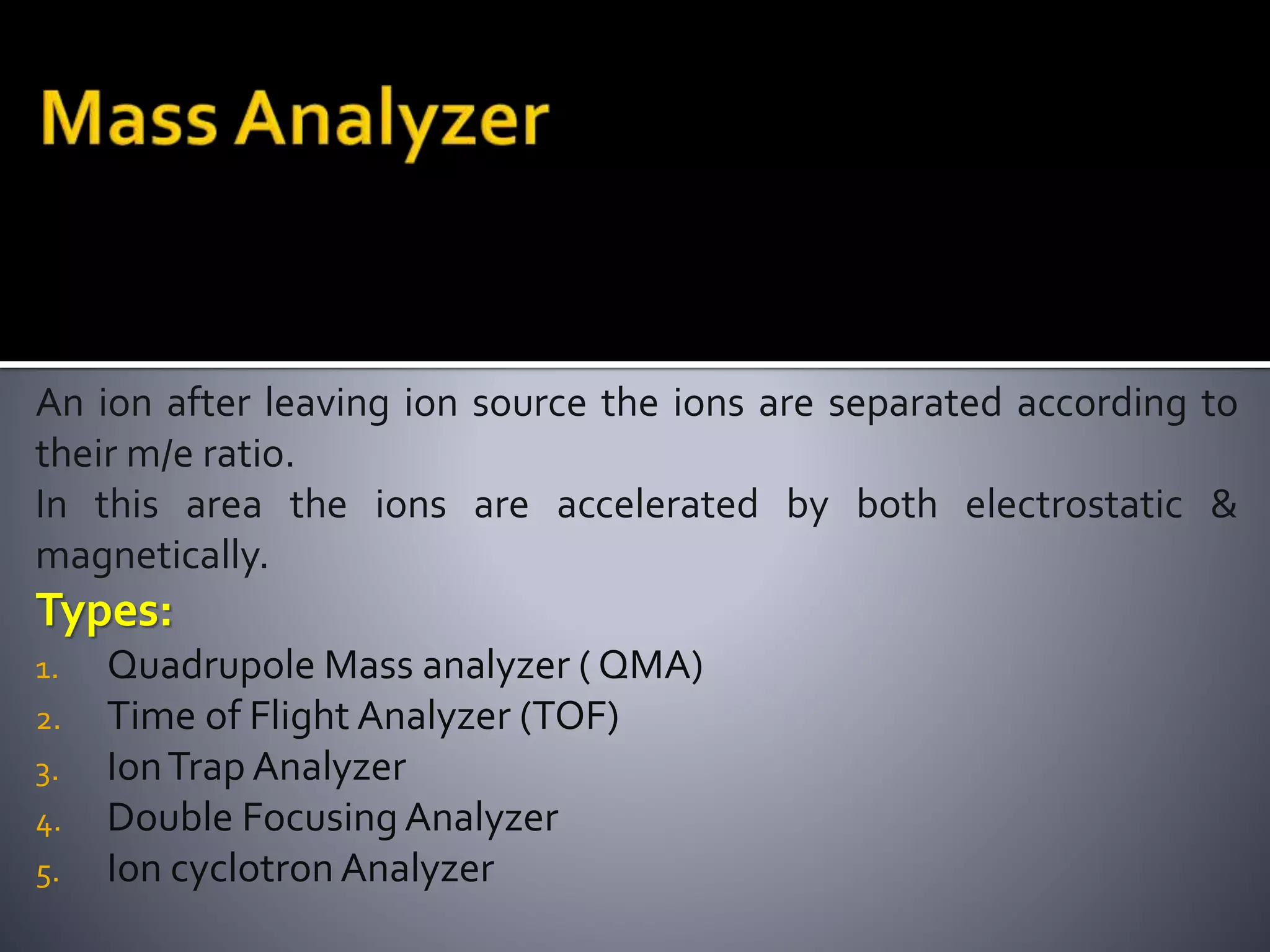 An ion after leaving ion source the ions are separated according to
their m/e ratio.
In this area the ions are accelerated by both electrostatic &
magnetically.
Types:
1. Quadrupole Mass analyzer ( QMA)
2. Time of Flight Analyzer (TOF)
3. IonTrap Analyzer
4. Double Focusing Analyzer
5. Ion cyclotron Analyzer
 