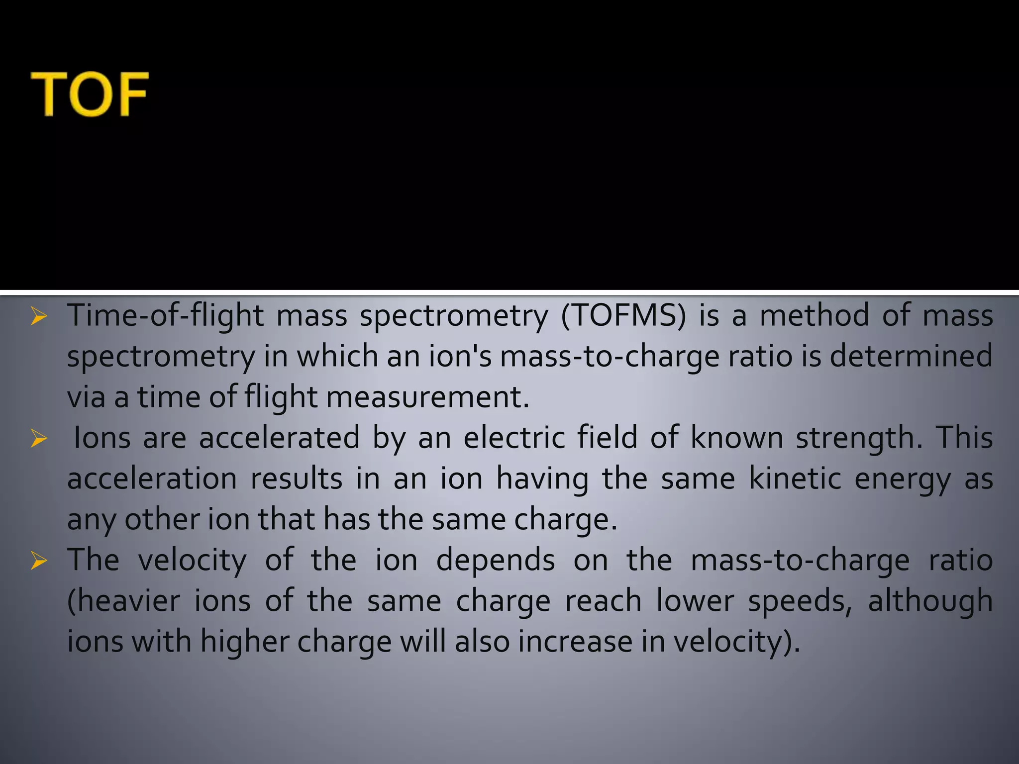  Time-of-flight mass spectrometry (TOFMS) is a method of mass
spectrometry in which an ion's mass-to-charge ratio is determined
via a time of flight measurement.
 Ions are accelerated by an electric field of known strength. This
acceleration results in an ion having the same kinetic energy as
any other ion that has the same charge.
 The velocity of the ion depends on the mass-to-charge ratio
(heavier ions of the same charge reach lower speeds, although
ions with higher charge will also increase in velocity).
 