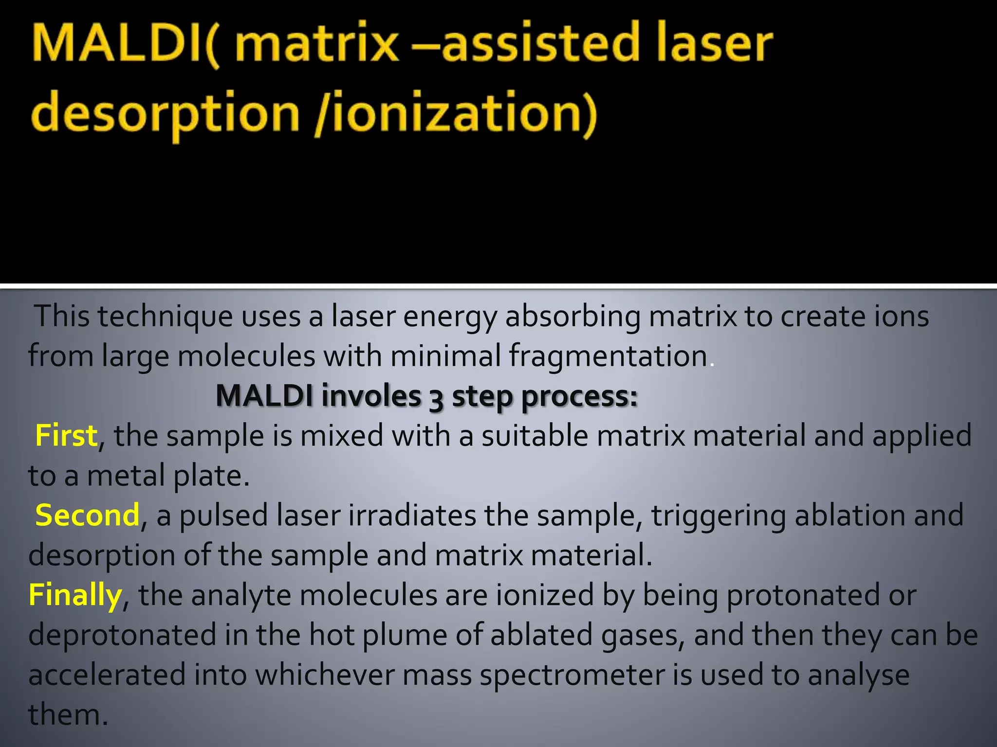 This technique uses a laser energy absorbing matrix to create ions
from large molecules with minimal fragmentation.
MALDI involes 3 step process:
First, the sample is mixed with a suitable matrix material and applied
to a metal plate.
Second, a pulsed laser irradiates the sample, triggering ablation and
desorption of the sample and matrix material.
Finally, the analyte molecules are ionized by being protonated or
deprotonated in the hot plume of ablated gases, and then they can be
accelerated into whichever mass spectrometer is used to analyse
them.
 