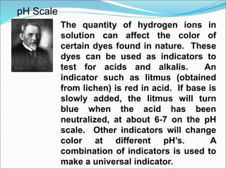 pH Scale
The quantity of hydrogen ions in
solution can affect the color of
certain dyes found in nature. These
dyes can be used as indicators to
test for acids and alkalis. An
indicator such as litmus (obtained
from lichen) is red in acid. If base is
slowly added, the litmus will turn
blue when the acid has been
neutralized, at about 6-7 on the pH
scale. Other indicators will change
color at different pH’s. A
combination of indicators is used to
make a universal indicator.
 