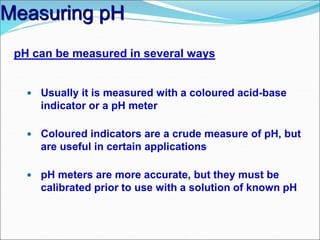 Measuring pH
pH can be measured in several ways
 Usually it is measured with a coloured acid-base
indicator or a pH meter
 Coloured indicators are a crude measure of pH, but
are useful in certain applications
 pH meters are more accurate, but they must be
calibrated prior to use with a solution of known pH
 