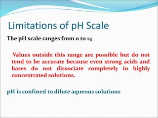 Limitations of pH Scale
The pH scale ranges from 0 to 14
Values outside this range are possible but do not
tend to be accurate because even strong acids and
bases do not dissociate completely in highly
concentrated solutions.
pH is confined to dilute aqueous solutions
 