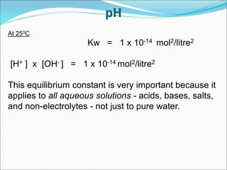 pH
At 250C
Kw = 1 x 10-14 mol2/litre2
[H+ ] x [OH- ] = 1 x 10-14 mol2/litre2
This equilibrium constant is very important because it
applies to all aqueous solutions - acids, bases, salts,
and non-electrolytes - not just to pure water.
 