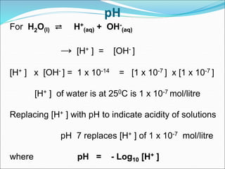pH
For H2O(l) ⇄ H+
(aq) + OH-
(aq)
→ [H+ ] = [OH- ]
[H+ ] x [OH- ] = 1 x 10-14 = [1 x 10-7 ] x [1 x 10-7 ]
[H+ ] of water is at 250C is 1 x 10-7 mol/litre
Replacing [H+ ] with pH to indicate acidity of solutions
pH 7 replaces [H+ ] of 1 x 10-7 mol/litre
where pH = - Log10 [H+ ]
 