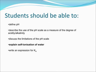 Students should be able to:
•define pH
•describe the use of the pH scale as a measure of the degree of
acidity/alkalinity
•discuss the limitations of the pH scale
•explain self-ionisation of water
•write an expression for Kw
 