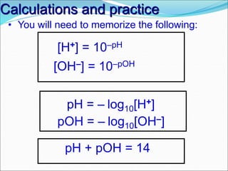 Calculations and practice
pH = – log10[H+]
• You will need to memorize the following:
pOH = – log10[OH–]
[H+] = 10–pH
[OH–] = 10–pOH
pH + pOH = 14
 