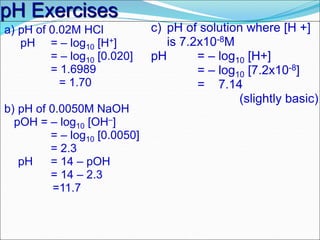 pH Exercises
a) pH of 0.02M HCl
pH = – log10 [H+]
= – log10 [0.020]
= 1.6989
= 1.70
b) pH of 0.0050M NaOH
pOH = – log10 [OH–]
= – log10 [0.0050]
= 2.3
pH = 14 – pOH
= 14 – 2.3
=11.7
c) pH of solution where [H +]
is 7.2x10-8M
pH = – log10 [H+]
= – log10 [7.2x10-8]
= 7.14
(slightly basic)
 
