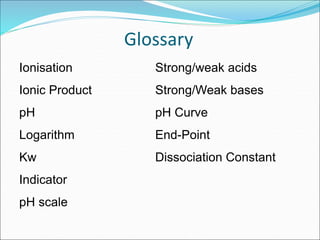Glossary
Ionisation
Ionic Product
pH
Logarithm
Kw
Indicator
pH scale
Strong/weak acids
Strong/Weak bases
pH Curve
End-Point
Dissociation Constant
 