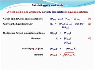 Calculating pH - weak acids
A weak acid, HA, dissociates as follows HA(aq) H+
(aq) + A¯(aq) (1)
Applying the Equilibrium Law Ka = [H+
(aq)] [A¯(aq)] mol dm-3 (2)
[HA(aq)]
The ions are formed in equal amounts, so [H+
(aq)] = [A¯(aq)]
therefore Ka = [H+
(aq)]2 (3)
[HA(aq)]
Rearranging (3) gives [H+
(aq)]2 = [HA(aq)] Ka
therefore [H+
(aq)] = [HA(aq)] Ka
A weak acid is one which only partially dissociates in aqueous solution
 