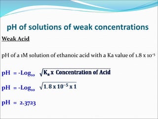 pH of solutions of weak concentrations
Weak Acid
pH of a 1M solution of ethanoic acid with a Ka value of 1.8 x 10-5
pH = -Log10
pH = -Log10
pH = 2.3723
 