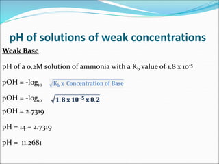 pH of solutions of weak concentrations
Weak Base
pH of a 0.2M solution of ammonia with a Kb value of 1.8 x 10-5
pOH = -log10
pOH = -log10
pOH = 2.7319
pH = 14 – 2.7319
pH = 11.2681
 