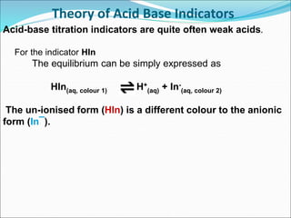 Theory of Acid Base Indicators
Acid-base titration indicators are quite often weak acids.
For the indicator HIn
The equilibrium can be simply expressed as
HIn(aq, colour 1) H+
(aq) + In-
(aq, colour 2)
The un-ionised form (HIn) is a different colour to the anionic
form (In¯).
 