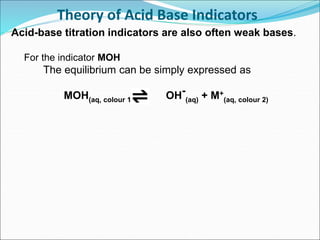 Theory of Acid Base Indicators
Acid-base titration indicators are also often weak bases.
For the indicator MOH
The equilibrium can be simply expressed as
MOH(aq, colour 1) OH-
(aq) + M+
(aq, colour 2)
 