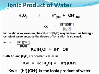 Ionic Product of Water
H2O(l) ⇄ H+
(aq) + OH-
(aq)
Kc =
In the above expression, the value of [H2O] may be taken as having a
constant value because the degree of ionisation is so small.
Kc =
Kc [H2O] = [H+] [OH-]
Both Kc and [H2O] are constant values so
Kw = Kc [H2O] = [H+] [OH-]
Kw = [H+] [OH-] is the ionic product of water
 