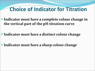Choice of Indicator for Titration
 Indicator must have a complete colour change in
the vertical part of the pH titration curve
 Indicator must have a distinct colour change
 Indicator must have a sharp colour change
 