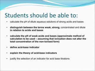 Students should be able to:
• calculate the pH of dilute aqueous solutions of strong acids and bases
• distinguish between the terms weak, strong, concentrated and dilute
in relation to acids and bases
• calculate the pH of weak acids and bases (approximate method of
calculation to be used – assuming that ionisation does not alter the
total concentration of the non-ionised form)
• define acid-base indicator
• explain the theory of acid-base indicators
• justify the selection of an indicator for acid base titrations
 