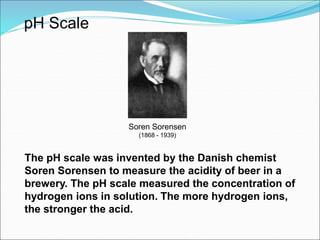 pH Scale
Soren Sorensen
(1868 - 1939)
The pH scale was invented by the Danish chemist
Soren Sorensen to measure the acidity of beer in a
brewery. The pH scale measured the concentration of
hydrogen ions in solution. The more hydrogen ions,
the stronger the acid.
 