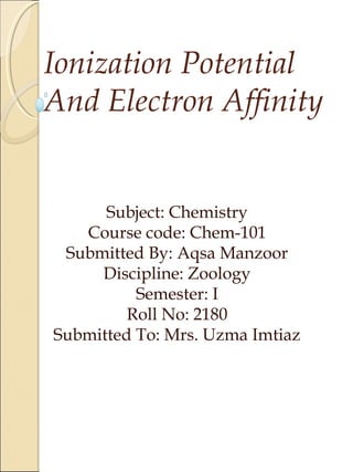 Ionization Potential
And Electron Affinity
Subject: Chemistry
Course code: Chem-101
Submitted By: Aqsa Manzoor
Discipline: Zoology
Semester: I
Roll No: 2180
Submitted To: Mrs. Uzma Imtiaz
 