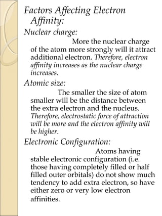 Factors Affecting Electron
Affinity:
Nuclear charge:
More the nuclear charge
of the atom more strongly will it attract
additional electron. Therefore, electron
affinity increases as the nuclear charge
increases.
Atomic size:
The smaller the size of atom
smaller will be the distance between
the extra electron and the nucleus.
Therefore, electrostatic force of attraction
will be more and the electron affinity will
be higher.
Electronic Configuration:
Atoms having
stable electronic configuration (i.e.
those having completely filled or half
filled outer orbitals) do not show much
tendency to add extra electron, so have
either zero or very low electron
affinities.
 