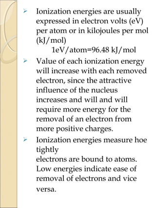  Ionization energies are usually
expressed in electron volts (eV)
per atom or in kilojoules per mol
(kJ/mol)
1eV/atom=96.48 kJ/mol
 Value of each ionization energy
will increase with each removed
electron, since the attractive
influence of the nucleus
increases and will and will
require more energy for the
removal of an electron from
more positive charges.
 Ionization energies measure hoe
tightly
electrons are bound to atoms.
Low energies indicate ease of
removal of electrons and vice
versa.
 