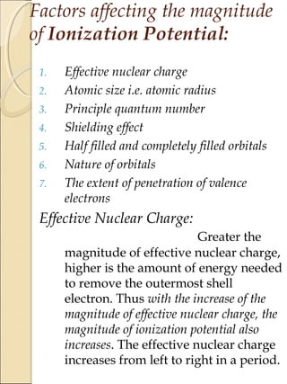 Factors affecting the magnitude
of Ionization Potential:
1. Effective nuclear charge
2. Atomic size i.e. atomic radius
3. Principle quantum number
4. Shielding effect
5. Half filled and completely filled orbitals
6. Nature of orbitals
7. The extent of penetration of valence
electrons
Effective Nuclear Charge:
Greater the
magnitude of effective nuclear charge,
higher is the amount of energy needed
to remove the outermost shell
electron. Thus with the increase of the
magnitude of effective nuclear charge, the
magnitude of ionization potential also
increases. The effective nuclear charge
increases from left to right in a period.
 