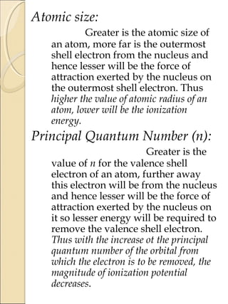 Atomic size:
Greater is the atomic size of
an atom, more far is the outermost
shell electron from the nucleus and
hence lesser will be the force of
attraction exerted by the nucleus on
the outermost shell electron. Thus
higher the value of atomic radius of an
atom, lower will be the ionization
energy.
Principal Quantum Number (n):
Greater is the
value of n for the valence shell
electron of an atom, further away
this electron will be from the nucleus
and hence lesser will be the force of
attraction exerted by the nucleus on
it so lesser energy will be required to
remove the valence shell electron.
Thus with the increase ot the principal
quantum number of the orbital from
which the electron is to be removed, the
magnitude of ionization potential
decreases.
 