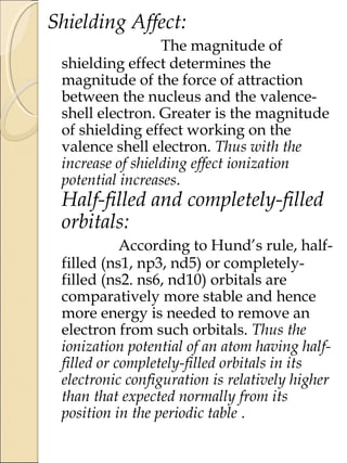 Shielding Affect:
The magnitude of
shielding effect determines the
magnitude of the force of attraction
between the nucleus and the valence-
shell electron. Greater is the magnitude
of shielding effect working on the
valence shell electron. Thus with the
increase of shielding effect ionization
potential increases.
Half-filled and completely-filled
orbitals:
According to Hund’s rule, half-
filled (ns1, np3, nd5) or completely-
filled (ns2. ns6, nd10) orbitals are
comparatively more stable and hence
more energy is needed to remove an
electron from such orbitals. Thus the
ionization potential of an atom having half-
filled or completely-filled orbitals in its
electronic configuration is relatively higher
than that expected normally from its
position in the periodic table .
 