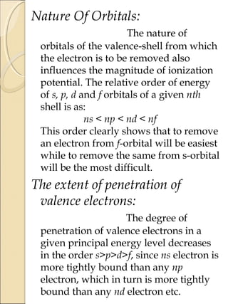 Nature Of Orbitals:
The nature of
orbitals of the valence-shell from which
the electron is to be removed also
influences the magnitude of ionization
potential. The relative order of energy
of s, p, d and f orbitals of a given nth
shell is as:
ns < np < nd < nf
This order clearly shows that to remove
an electron from f-orbital will be easiest
while to remove the same from s-orbital
will be the most difficult.
The extent of penetration of
valence electrons:
The degree of
penetration of valence electrons in a
given principal energy level decreases
in the order s>p>d>f, since ns electron is
more tightly bound than any np
electron, which in turn is more tightly
bound than any nd electron etc.
 
