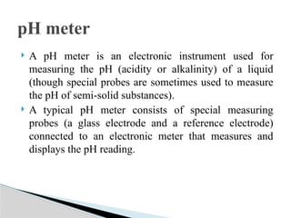  A pH meter is an electronic instrument used for
measuring the pH (acidity or alkalinity) of a liquid
(though special probes are sometimes used to measure
the pH of semi-solid substances).
 A typical pH meter consists of special measuring
probes (a glass electrode and a reference electrode)
connected to an electronic meter that measures and
displays the pH reading.
pH meter
 