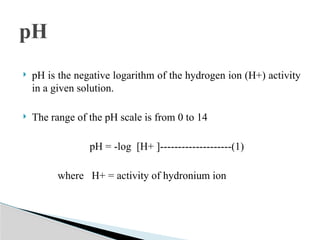  pH is the negative logarithm of the hydrogen ion (H+) activity
in a given solution.
 The range of the pH scale is from 0 to 14
pH = -log [H+ ]--------------------(1)
where H+ = activity of hydronium ion
pH
 