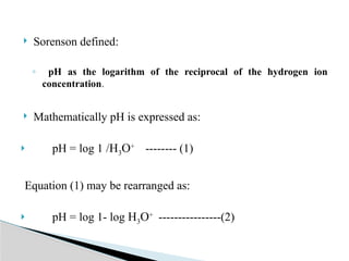  Sorenson defined:
◦ pH as the logarithm of the reciprocal of the hydrogen ion
concentration.
 Mathematically pH is expressed as:
 pH = log 1 /H3O+
-------- (1)
Equation (1) may be rearranged as:
 pH = log 1- log H3O+
----------------(2)
 