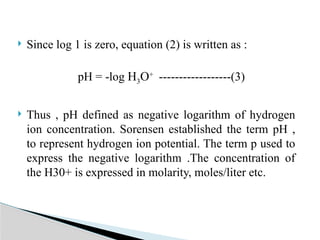  Since log 1 is zero, equation (2) is written as :
pH = -log H3O+
------------------(3)
 Thus , pH defined as negative logarithm of hydrogen
ion concentration. Sorensen established the term pH ,
to represent hydrogen ion potential. The term p used to
express the negative logarithm .The concentration of
the H30+ is expressed in molarity, moles/liter etc.
 