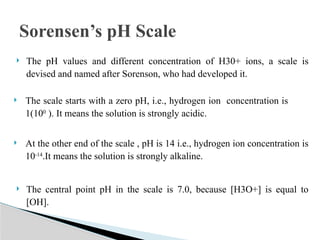  The pH values and different concentration of H30+ ions, a scale is
devised and named after Sorenson, who had developed it.
 The scale starts with a zero pH, i.e., hydrogen ion concentration is
1(100
). It means the solution is strongly acidic.
 At the other end of the scale , pH is 14 i.e., hydrogen ion concentration is
10-14
.It means the solution is strongly alkaline.
 The central point pH in the scale is 7.0, because [H3O+] is equal to
[OH].
Sorensen’s pH Scale
 