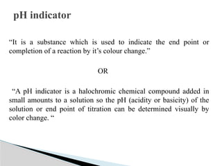 “It is a substance which is used to indicate the end point or
completion of a reaction by it’s colour change.”
OR
“A pH indicator is a halochromic chemical compound added in
small amounts to a solution so the pH (acidity or basicity) of the
solution or end point of titration can be determined visually by
color change. “
pH indicator
 