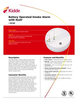 Battery Operated Smoke Alarm
with Hush®
• 0916E
Hush®
Feature
Temporarily silences nuisance alarms.
Red LED
Flashes every 30-40 seconds to indicate that
the smoke alarm is operating.
Test Button
Tests unit’s electronic circuitry, horn, and
battery function.
Description
The Kidde 0916E is a battery operated, single station
smoke alarm offering the level of protection that you
have come to expect in a Kidde product. The Kidde
0916E is designed to alert you and your family to the
dangers of smoke and fire. This smoke alarm features an
ionization sensor that protects best against fast flaming
and other types of fires. The 0916E is powered by a 9V
battery and offers a Hush®
feature that temporarily
silences nuisance alarms.
Consumer Benefits
The Kidde 0916E battery operated, single station smoke
alarm provides an early warning signal to you and your
family in the event of a smoke or fire incident. The
0916E operates on a 9V battery power source that
provides continuous protection even during a power
outage. Installation is simple and easy with the twist-off
mounting plate and requires no wiring. The 0916E
includes a Tamper Resist Locking Pin that helps deter
battery and alarm theft and a Hush®
control feature that
will temporarily silence nuisance alarms. This feature can
be useful in the kitchen area or other areas prone to
nuisance alarms.
Features and Benefits
• Hush®
Feature – Temporarily silences nuisance alarms.
• Red LED – Flashes every 30-40 seconds to indicate that
the smoke alarm is receiving power.
• Test Button – Tests unit’s electronic circuitry, horn, and
battery function.
• Battery Operated (9V battery included) – Protects
even during power outages.
• Tamper Resist Locking Pin – Helps deter from theft or
tampering.
• Low Battery Indicator – Smoke alarm will chirp in the
event of a low battery.
• Twist-Off Mounting – For fast installation and easy,
safe battery replacement.
 