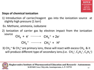 RIPER
AUTONOMOUS
NAAC &
NBA (UG)
SIRO- DSIR
Raghavendra Institute of Pharmaceutical Education and Research - Autonomous
K.R.Palli Cross, Chiyyedu, Anantapuramu, A. P- 515721 13
Steps of chemical ionization
1) Introduction of carrier/reagent gas into the ionization source at
slightly high pressure (1 torr)
Ex. Methane, ammonia, isobutane
2) Ionization of carrier gas by electron impact from the ionization
source
CH4 + e-
CH4
.+ + 2e-
CH4
.+
CH3
+ + H+
3) CH4
. + & CH3
+ are primary ions, these will react with excess CH4 & it
will produce different type of secondary ions.(i.e. CH5
+, C2H5
+, C3H5
+)
 