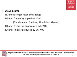 RIPER
AUTONOMOUS
NAAC &
NBA (UG)
SIRO- DSIR
Raghavendra Institute of Pharmaceutical Education and Research - Autonomous
K.R.Palli Cross, Chiyyedu, Anantapuramu, A. P- 515721 19
 LASER beams :-
337nm:-Nitrogen laser of UV-range
355nm:- frequency tripled Nd : YAG
(Neodymium : Yherium, Aluminium, Garnet)
326nm:- frequency quadrupled Nd : YAG
294nm:- IR laser produced by Er : YAG
 