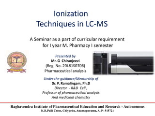 Raghavendra Institute of Pharmaceutical Education and Research - Autonomous
K.R.Palli Cross, Chiyyedu, Anantapuramu, A. P- 515721
Ionization
Techniques in LC-MS
A Seminar as a part of curricular requirement
for I year M. Pharmacy I semester
Presented by
Mr. G Chiranjeevi
(Reg. No. 20L81S0706)
Pharmaceutical analysis
Under the guidance/Mentorship of
Dr. P. Ramalingam, Ph.D
Director - R&D Cell ,
Professor of pharmaceutical analysis
And medicinal chemistry
 