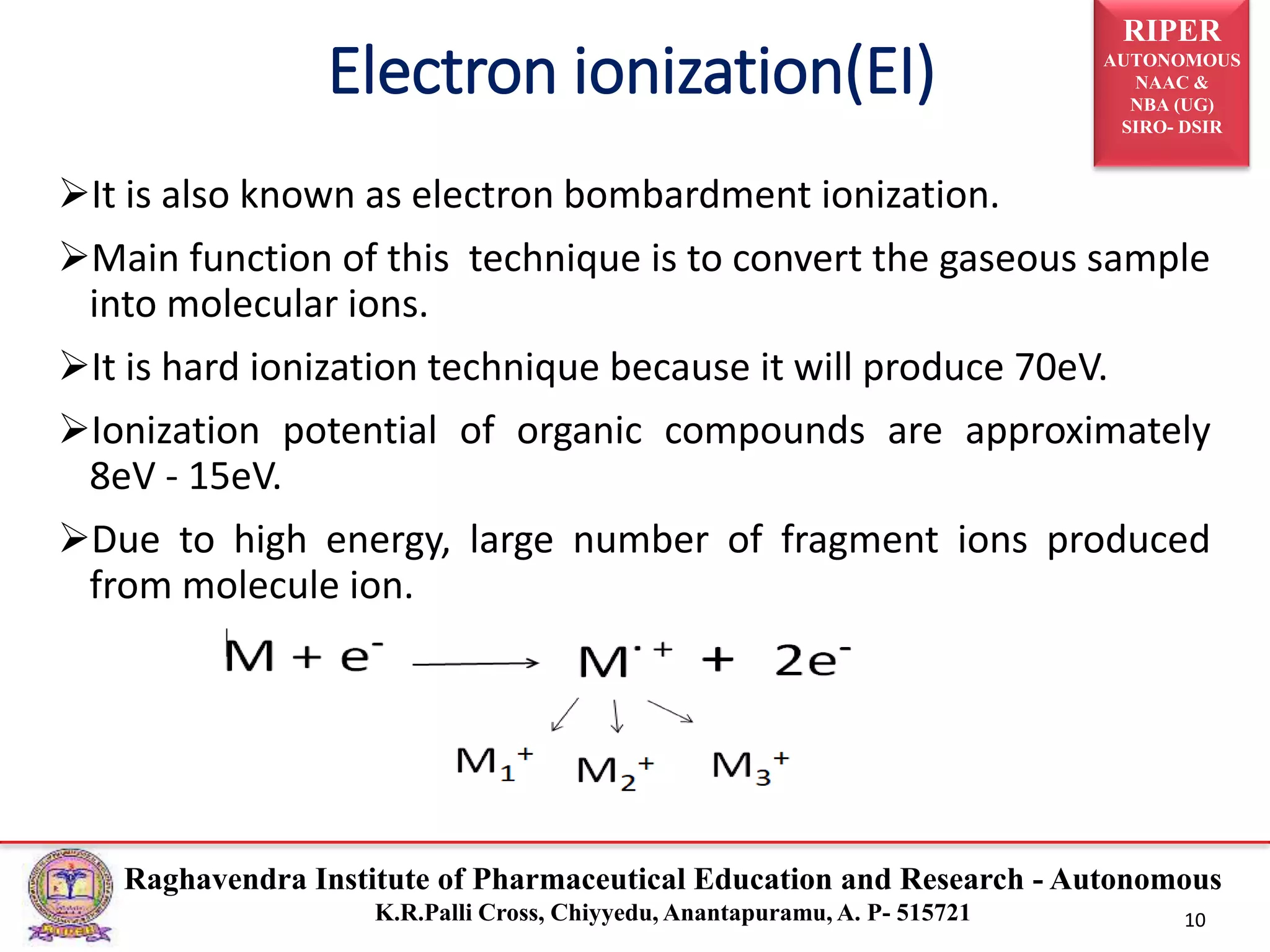 RIPER
AUTONOMOUS
NAAC &
NBA (UG)
SIRO- DSIR
Raghavendra Institute of Pharmaceutical Education and Research - Autonomous
K.R.Palli Cross, Chiyyedu, Anantapuramu, A. P- 515721 10
It is also known as electron bombardment ionization.
Main function of this technique is to convert the gaseous sample
into molecular ions.
It is hard ionization technique because it will produce 70eV.
Ionization potential of organic compounds are approximately
8eV - 15eV.
Due to high energy, large number of fragment ions produced
from molecule ion.
Electron ionization(EI)
 