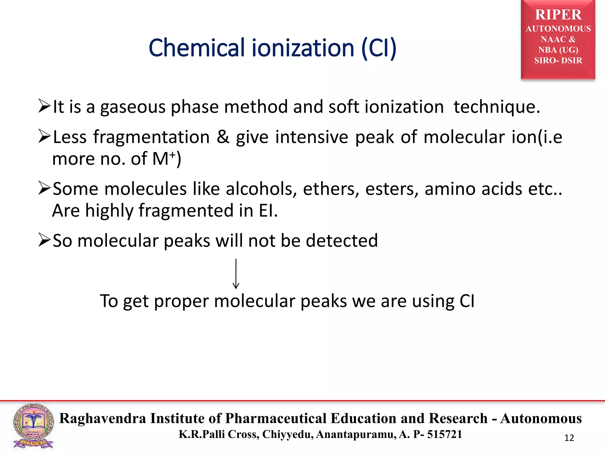 RIPER
AUTONOMOUS
NAAC &
NBA (UG)
SIRO- DSIR
Raghavendra Institute of Pharmaceutical Education and Research - Autonomous
K.R.Palli Cross, Chiyyedu, Anantapuramu, A. P- 515721 12
It is a gaseous phase method and soft ionization technique.
Less fragmentation & give intensive peak of molecular ion(i.e
more no. of M+)
Some molecules like alcohols, ethers, esters, amino acids etc..
Are highly fragmented in EI.
So molecular peaks will not be detected
To get proper molecular peaks we are using CI
Chemical ionization (CI)
 