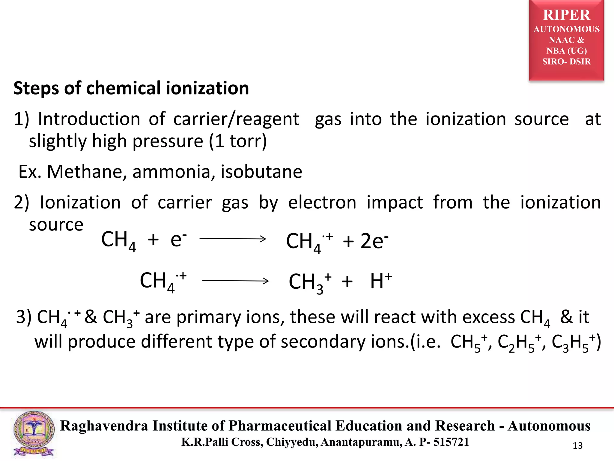 RIPER
AUTONOMOUS
NAAC &
NBA (UG)
SIRO- DSIR
Raghavendra Institute of Pharmaceutical Education and Research - Autonomous
K.R.Palli Cross, Chiyyedu, Anantapuramu, A. P- 515721 13
Steps of chemical ionization
1) Introduction of carrier/reagent gas into the ionization source at
slightly high pressure (1 torr)
Ex. Methane, ammonia, isobutane
2) Ionization of carrier gas by electron impact from the ionization
source
CH4 + e-
CH4
.+ + 2e-
CH4
.+
CH3
+ + H+
3) CH4
. + & CH3
+ are primary ions, these will react with excess CH4 & it
will produce different type of secondary ions.(i.e. CH5
+, C2H5
+, C3H5
+)
 