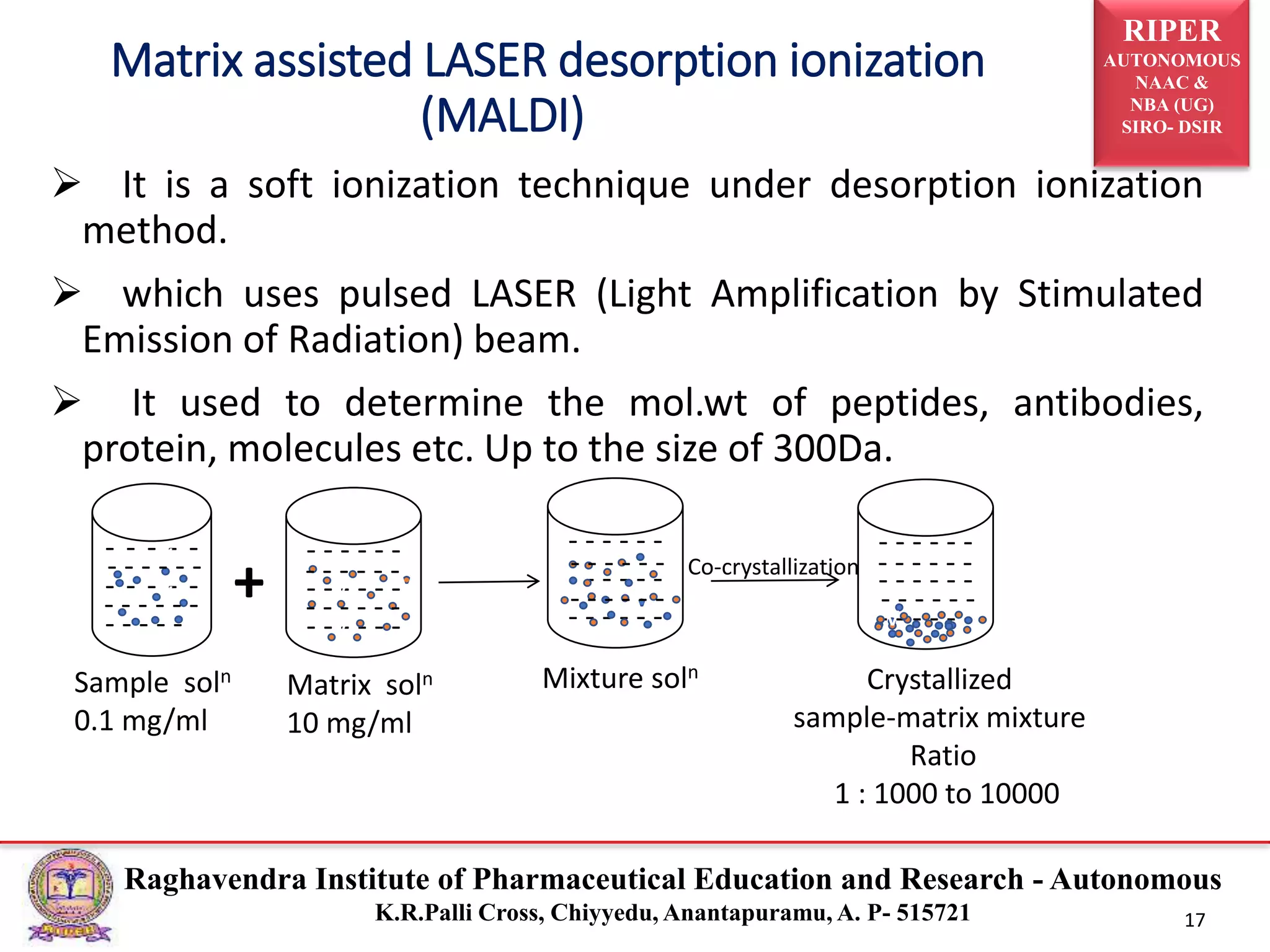 RIPER
AUTONOMOUS
NAAC &
NBA (UG)
SIRO- DSIR
Raghavendra Institute of Pharmaceutical Education and Research - Autonomous
K.R.Palli Cross, Chiyyedu, Anantapuramu, A. P- 515721 17
 It is a soft ionization technique under desorption ionization
method.
 which uses pulsed LASER (Light Amplification by Stimulated
Emission of Radiation) beam.
 It used to determine the mol.wt of peptides, antibodies,
protein, molecules etc. Up to the size of 300Da.
Matrix assisted LASER desorption ionization
(MALDI)
- - - - -
- - - - -
- - - - -
v
vv
v
v
v
- - - - - -
- - - - - -
- - - - - -
- - - - - -
- - - - - -
- - - - - -
- - - - - -
- - - - - -
- - - - - -
v
v
v
v
v
v
v
v
+
Sample soln
0.1 mg/ml
Matrix soln
10 mg/ml
Mixture soln
Co-crystallization
Crystallized
sample-matrix mixture
Ratio
1 : 1000 to 10000
- - - - - -
- - - - - -
- - - - - -
- - - - - - - - - - - - - - - - - -
- - - - - -
- - - - - -
 
