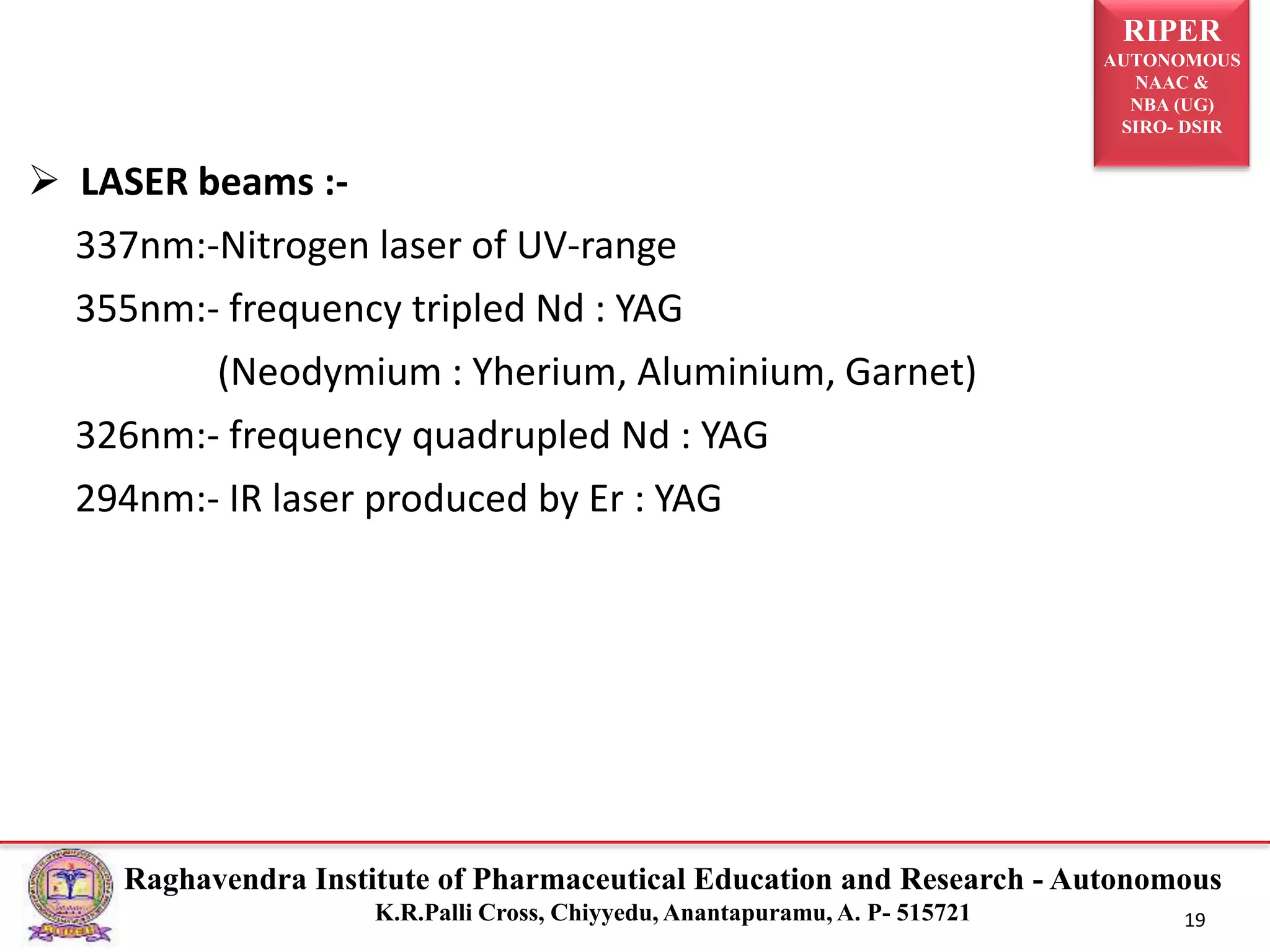 RIPER
AUTONOMOUS
NAAC &
NBA (UG)
SIRO- DSIR
Raghavendra Institute of Pharmaceutical Education and Research - Autonomous
K.R.Palli Cross, Chiyyedu, Anantapuramu, A. P- 515721 19
 LASER beams :-
337nm:-Nitrogen laser of UV-range
355nm:- frequency tripled Nd : YAG
(Neodymium : Yherium, Aluminium, Garnet)
326nm:- frequency quadrupled Nd : YAG
294nm:- IR laser produced by Er : YAG
 