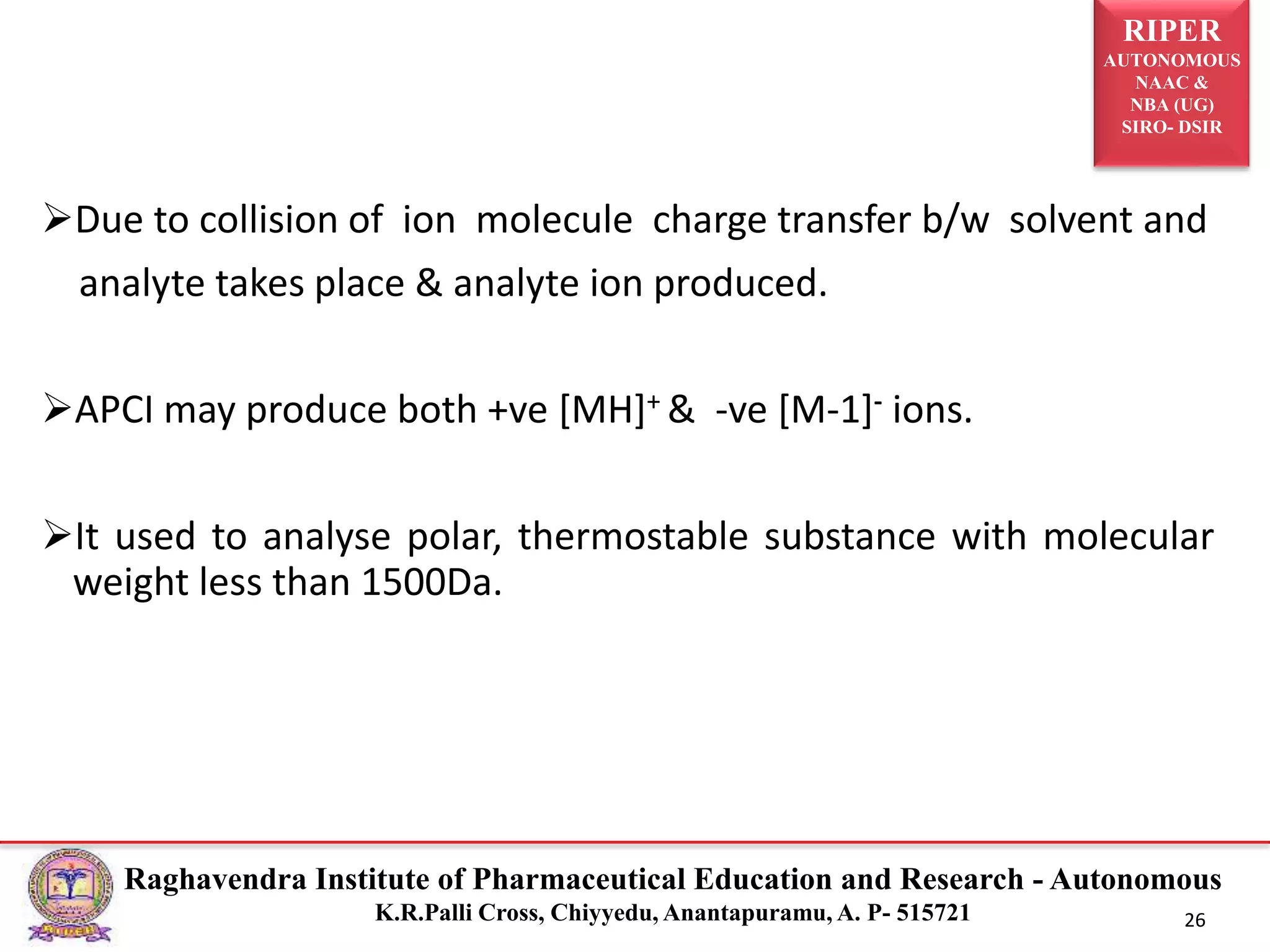 RIPER
AUTONOMOUS
NAAC &
NBA (UG)
SIRO- DSIR
Raghavendra Institute of Pharmaceutical Education and Research - Autonomous
K.R.Palli Cross, Chiyyedu, Anantapuramu, A. P- 515721 26
Due to collision of ion molecule charge transfer b/w solvent and
analyte takes place & analyte ion produced.
APCI may produce both +ve [MH]+ & -ve [M-1]- ions.
It used to analyse polar, thermostable substance with molecular
weight less than 1500Da.
 
