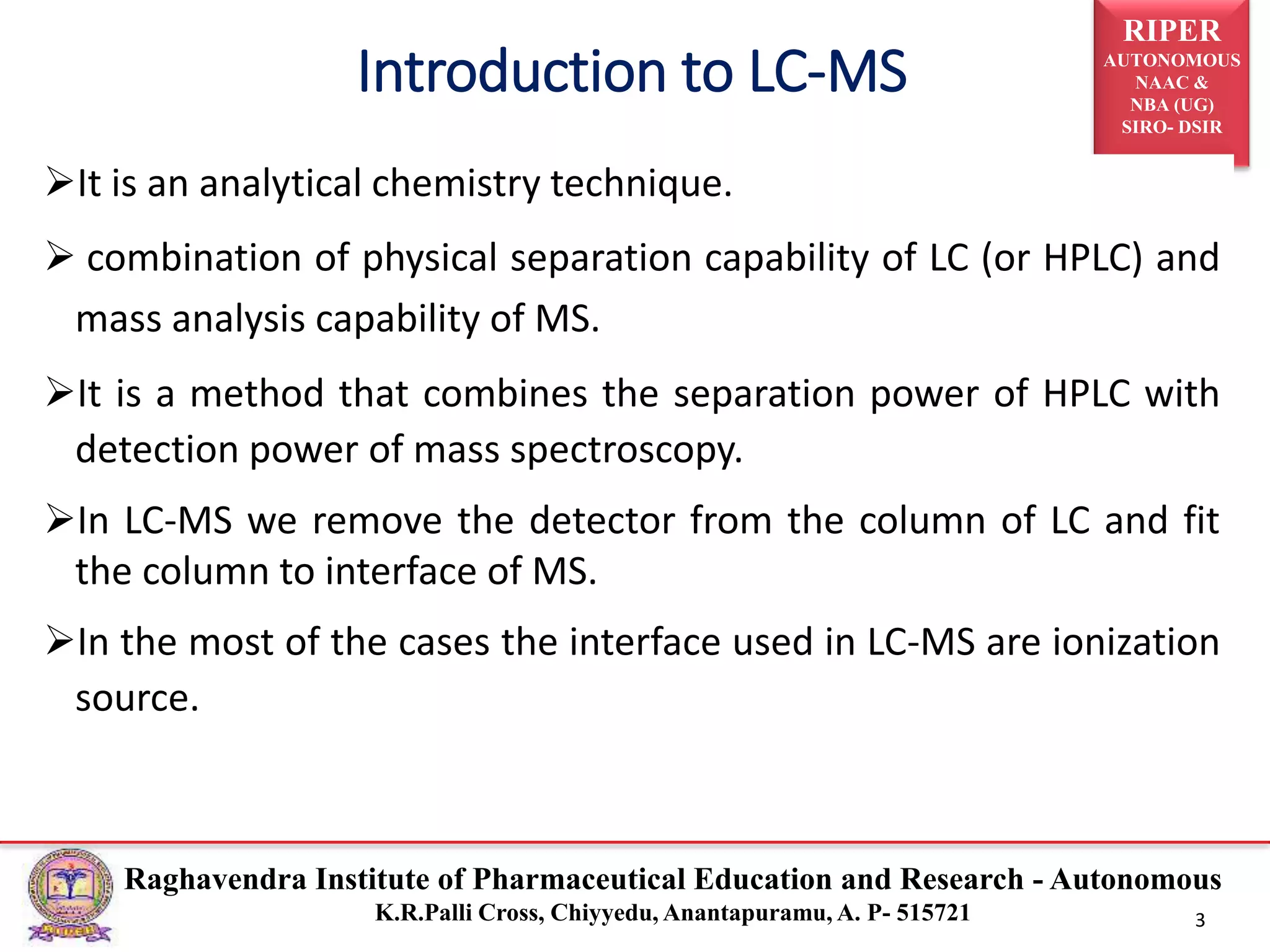 RIPER
AUTONOMOUS
NAAC &
NBA (UG)
SIRO- DSIR
Raghavendra Institute of Pharmaceutical Education and Research - Autonomous
K.R.Palli Cross, Chiyyedu, Anantapuramu, A. P- 515721 3
It is an analytical chemistry technique.
 combination of physical separation capability of LC (or HPLC) and
mass analysis capability of MS.
It is a method that combines the separation power of HPLC with
detection power of mass spectroscopy.
In LC-MS we remove the detector from the column of LC and fit
the column to interface of MS.
In the most of the cases the interface used in LC-MS are ionization
source.
Introduction to LC-MS
 
